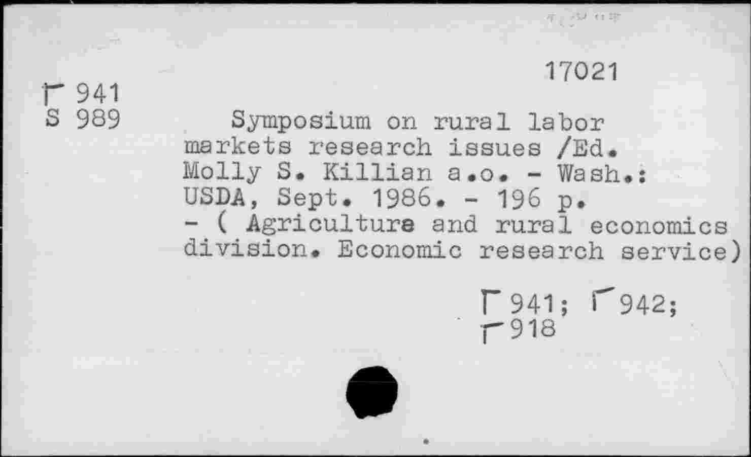 ﻿r 941
S 989
17021
Symposium on rural labor markets research issues /Ed. Molly S. Killian a.o. - Wash.: USDA, Sept. 1986. - 196 p.
- ( Agriculture and rural economics division. Economic research service)
r 941; p918
r 942;